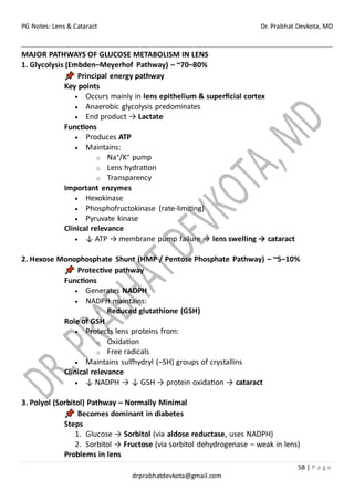 PG Notes: Lens & Cataract Dr. Prabhat Devkota, MD
58 | P a g e
drprabhatdevkota@gmail.com
MAJOR PATHWAYS OF GLUCOSE METABOLISM IN LENS
1. Glycolysis (Embden–Meyerhof Pathway) – ~70–80%
Principal energy pathway
Key points
• Occurs mainly in lens epithelium & superficial cortex
• Anaerobic glycolysis predominates
• End product → Lactate
Functions
• Produces ATP
• Maintains:
o Na⁺/K⁺ pump
o Lens hydration
o Transparency
Important enzymes
• Hexokinase
• Phosphofructokinase (rate-limiting)
• Pyruvate kinase
Clinical relevance
• ↓ ATP → membrane pump failure → lens swelling → cataract
2. Hexose Monophosphate Shunt (HMP / Pentose Phosphate Pathway) – ~5–10%
Protective pathway
Functions
• Generates NADPH
• NADPH maintains:
o Reduced glutathione (GSH)
Role of GSH
• Protects lens proteins from:
o Oxidation
o Free radicals
• Maintains sulfhydryl (–SH) groups of crystallins
Clinical relevance
• ↓ NADPH → ↓ GSH → protein oxidation → cataract
3. Polyol (Sorbitol) Pathway – Normally Minimal
Becomes dominant in diabetes
Steps
1. Glucose → Sorbitol (via aldose reductase, uses NADPH)
2. Sorbitol → Fructose (via sorbitol dehydrogenase – weak in lens)
Problems in lens
 