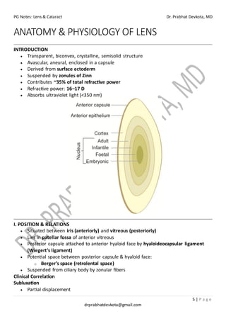 PG Notes: Lens & Cataract Dr. Prabhat Devkota, MD
5 | P a g e
drprabhatdevkota@gmail.com
ANATOMY & PHYSIOLOGY OF LENS
INTRODUCTION
• Transparent, biconvex, crystalline, semisolid structure
• Avascular, aneural, enclosed in a capsule
• Derived from surface ectoderm
• Suspended by zonules of Zinn
• Contributes ~35% of total refractive power
• Refractive power: 16–17 D
• Absorbs ultraviolet light (<350 nm)
I. POSITION & RELATIONS
• Situated between iris (anteriorly) and vitreous (posteriorly)
• Lies in patellar fossa of anterior vitreous
• Posterior capsule attached to anterior hyaloid face by hyaloideocapsular ligament
(Wiegert’s ligament)
• Potential space between posterior capsule & hyaloid face:
o Berger’s space (retrolental space)
• Suspended from ciliary body by zonular fibers
Clinical Correlation
Subluxation
• Partial displacement
 