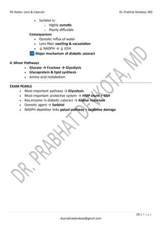 PG Notes: Lens & Cataract Dr. Prabhat Devkota, MD
59 | P a g e
drprabhatdevkota@gmail.com
• Sorbitol is:
o Highly osmotic
o Poorly diffusible
Consequences
• Osmotic influx of water
• Lens fiber swelling & vacuolation
• ↓ NADPH → ↓ GSH
Major mechanism of diabetic cataract
4. Minor Pathways
• Glucose → Fructose → Glycolysis
• Glycoprotein & lipid synthesis
• Amino acid metabolism
EXAM PEARLS
• Most important pathway → Glycolysis
• Most important protective system → HMP shunt + GSH
• Key enzyme in diabetic cataract → Aldose reductase
• Osmotic agent → Sorbitol
• NADPH depletion links polyol pathway + oxidative damage
 