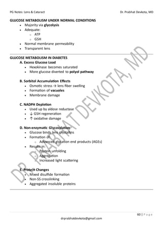 PG Notes: Lens & Cataract Dr. Prabhat Devkota, MD
60 | P a g e
drprabhatdevkota@gmail.com
GLUCOSE METABOLISM UNDER NORMAL CONDITIONS
• Majority via glycolysis
• Adequate:
o ATP
o GSH
• Normal membrane permeability
• Transparent lens
GLUCOSE METABOLISM IN DIABETES
A. Excess Glucose Load
• Hexokinase becomes saturated
• More glucose diverted to polyol pathway
B. Sorbitol Accumulation Effects
• Osmotic stress → lens fiber swelling
• Formation of vacuoles
• Membrane damage
C. NADPH Depletion
• Used up by aldose reductase
• ↓ GSH regeneration
• ↑ oxidative damage
D. Non-enzymatic Glycosylation
• Glucose binds lens crystallins
• Formation of:
o Advanced glycation end products (AGEs)
• Results in:
o Protein unfolding
o Aggregation
o Increased light scattering
E. Protein Changes
• Mixed disulfide formation
• Non-SS crosslinking
• Aggregated insoluble proteins
 