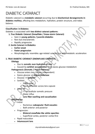 PG Notes: Lens & Cataract Dr. Prabhat Devkota, MD
61 | P a g e
drprabhatdevkota@gmail.com
DIABETIC CATARACT
Diabetic cataract is a metabolic cataract occurring due to biochemical derangements in
diabetes mellitus, affecting lens metabolism, hydration, protein structure, and redox
balance.
Classification in Diabetes
Diabetes is associated with two distinct cataract patterns:
1. True Diabetic Cataract (Snowflake / Snow-storm Cataract)
• Seen in young patients / juvenile diabetics
• Rare but characteristic
• Rapidly progressive
2. Senile Cataract in Diabetics
• Earlier onset
• Faster progression
• Morphologically resembles age-related cataract but with metabolic acceleration
1. TRUE DIABETIC CATARACT (SNOWFLAKE CATARACT)
Etiology
• Due to osmotic over-hydration of lens
• Caused by sorbitol accumulation from excess glucose metabolism
Pathogenesis (Osmotic / Polyol Pathway)
• Glucose enters lens (insulin-independent)
• Excess glucose → Aldose reductase
• Glucose → Sorbitol
• Sorbitol:
o Highly polar
o Poorly diffusible across lens capsule
• Leads to:
o ↑ Intracellular osmotic pressure
o Water influx
o Lens fiber swelling and vacuolization
Morphology
• Initial:
o Numerous subcapsular fluid vacuoles
o Both anterior and posterior
• Progression:
o Bilateral snowflake-like white opacities
o Superficial cortex, posterior cortex first
• Rapid maturation
• Intumescent lens
 