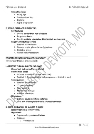PG Notes: Lens & Cataract Dr. Prabhat Devkota, MD
62 | P a g e
drprabhatdevkota@gmail.com
Clinical Features
• Young age
• Sudden visual loss
• Bilateral
• Rapid progression
2. SENILE CATARACT IN DIABETICS
Key Features
• Occurs earlier than non-diabetics
• Progresses faster
• Due to multiple interacting biochemical mechanisms
Major Contributing Factors
1. Sorbitol accumulation
2. Non-enzymatic glycosylation (glycation)
3. Oxidative stress
4. Altered lens metabolism
ETIOPATHOGENESIS OF DIABETIC CATARACT
Three major theories are described:
I. OSMOTIC THEORY (POLYOL PATHWAY)
(Important but not sufficient alone)
Biochemical Steps
• Glucose → Sorbitol (aldose reductase)
• Sorbitol → Fructose (polyol dehydrogenase – limited in lens)
Consequences
• Sorbitol accumulation
• ↑ Lens hydration
• Fiber swelling
• Membrane damage
• Vacuole formation
Limitations
• Explains acute snowflake cataract
• Does not fully explain chronic cataract formation
II. AUTO-OXIDATION OF SUGARS THEORY
(Less important / controversial)
Hypothesis
• Sugars undergo auto-oxidation
• Produce:
o Free radicals
 