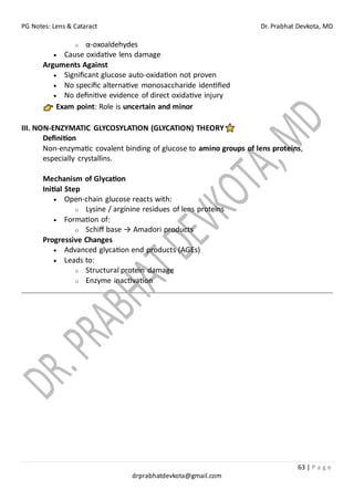 PG Notes: Lens & Cataract Dr. Prabhat Devkota, MD
63 | P a g e
drprabhatdevkota@gmail.com
o α-oxoaldehydes
• Cause oxidative lens damage
Arguments Against
• Significant glucose auto-oxidation not proven
• No specific alternative monosaccharide identified
• No definitive evidence of direct oxidative injury
Exam point: Role is uncertain and minor
III. NON-ENZYMATIC GLYCOSYLATION (GLYCATION) THEORY
Definition
Non-enzymatic covalent binding of glucose to amino groups of lens proteins,
especially crystallins.
Mechanism of Glycation
Initial Step
• Open-chain glucose reacts with:
o Lysine / arginine residues of lens proteins
• Formation of:
o Schiff base → Amadori products
Progressive Changes
• Advanced glycation end products (AGEs)
• Leads to:
o Structural protein damage
o Enzyme inactivation
 