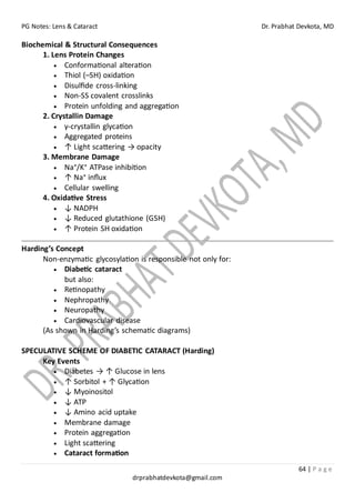 PG Notes: Lens & Cataract Dr. Prabhat Devkota, MD
64 | P a g e
drprabhatdevkota@gmail.com
Biochemical & Structural Consequences
1. Lens Protein Changes
• Conformational alteration
• Thiol (–SH) oxidation
• Disulfide cross-linking
• Non-SS covalent crosslinks
• Protein unfolding and aggregation
2. Crystallin Damage
• γ-crystallin glycation
• Aggregated proteins
• ↑ Light scattering → opacity
3. Membrane Damage
• Na⁺/K⁺ ATPase inhibition
• ↑ Na⁺ influx
• Cellular swelling
4. Oxidative Stress
• ↓ NADPH
• ↓ Reduced glutathione (GSH)
• ↑ Protein SH oxidation
Harding’s Concept
Non-enzymatic glycosylation is responsible not only for:
• Diabetic cataract
but also:
• Retinopathy
• Nephropathy
• Neuropathy
• Cardiovascular disease
(As shown in Harding’s schematic diagrams)
SPECULATIVE SCHEME OF DIABETIC CATARACT (Harding)
Key Events
• Diabetes → ↑ Glucose in lens
• ↑ Sorbitol + ↑ Glycation
• ↓ Myoinositol
• ↓ ATP
• ↓ Amino acid uptake
• Membrane damage
• Protein aggregation
• Light scattering
• Cataract formation
 