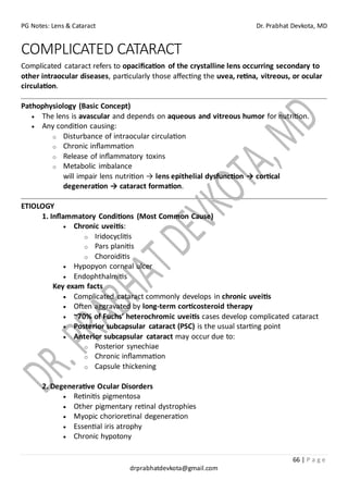 PG Notes: Lens & Cataract Dr. Prabhat Devkota, MD
66 | P a g e
drprabhatdevkota@gmail.com
COMPLICATED CATARACT
Complicated cataract refers to opacification of the crystalline lens occurring secondary to
other intraocular diseases, particularly those affecting the uvea, retina, vitreous, or ocular
circulation.
Pathophysiology (Basic Concept)
• The lens is avascular and depends on aqueous and vitreous humor for nutrition.
• Any condition causing:
o Disturbance of intraocular circulation
o Chronic inflammation
o Release of inflammatory toxins
o Metabolic imbalance
will impair lens nutrition → lens epithelial dysfunction → cortical
degeneration → cataract formation.
ETIOLOGY
1. Inflammatory Conditions (Most Common Cause)
• Chronic uveitis:
o Iridocyclitis
o Pars planitis
o Choroiditis
• Hypopyon corneal ulcer
• Endophthalmitis
Key exam facts
• Complicated cataract commonly develops in chronic uveitis
• Often aggravated by long-term corticosteroid therapy
• ~70% of Fuchs’ heterochromic uveitis cases develop complicated cataract
• Posterior subcapsular cataract (PSC) is the usual starting point
• Anterior subcapsular cataract may occur due to:
o Posterior synechiae
o Chronic inflammation
o Capsule thickening
2. Degenerative Ocular Disorders
• Retinitis pigmentosa
• Other pigmentary retinal dystrophies
• Myopic chorioretinal degeneration
• Essential iris atrophy
• Chronic hypotony
 