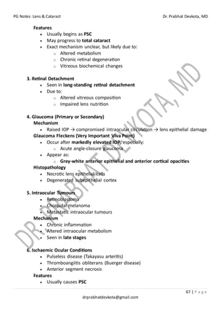 PG Notes: Lens & Cataract Dr. Prabhat Devkota, MD
67 | P a g e
drprabhatdevkota@gmail.com
Features
• Usually begins as PSC
• May progress to total cataract
• Exact mechanism unclear, but likely due to:
o Altered metabolism
o Chronic retinal degeneration
o Vitreous biochemical changes
3. Retinal Detachment
• Seen in long-standing retinal detachment
• Due to:
o Altered vitreous composition
o Impaired lens nutrition
4. Glaucoma (Primary or Secondary)
Mechanism
• Raised IOP → compromised intraocular circulation → lens epithelial damage
Glaucoma Fleckens (Very Important Viva Point)
• Occur after markedly elevated IOP, especially:
o Acute angle-closure glaucoma
• Appear as:
o Grey-white anterior epithelial and anterior cortical opacities
Histopathology
• Necrotic lens epithelial cells
• Degenerated subepithelial cortex
5. Intraocular Tumours
• Retinoblastoma
• Choroidal melanoma
• Metastatic intraocular tumours
Mechanism
• Chronic inflammation
• Altered intraocular metabolism
• Seen in late stages
6. Ischaemic Ocular Conditions
• Pulseless disease (Takayasu arteritis)
• Thromboangiitis obliterans (Buerger disease)
• Anterior segment necrosis
Features
• Usually causes PSC
 