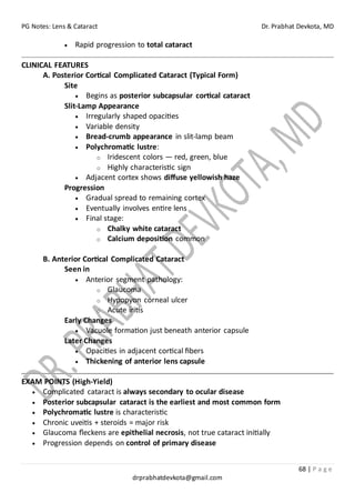 PG Notes: Lens & Cataract Dr. Prabhat Devkota, MD
68 | P a g e
drprabhatdevkota@gmail.com
• Rapid progression to total cataract
CLINICAL FEATURES
A. Posterior Cortical Complicated Cataract (Typical Form)
Site
• Begins as posterior subcapsular cortical cataract
Slit-Lamp Appearance
• Irregularly shaped opacities
• Variable density
• Bread-crumb appearance in slit-lamp beam
• Polychromatic lustre:
o Iridescent colors — red, green, blue
o Highly characteristic sign
• Adjacent cortex shows diffuse yellowish haze
Progression
• Gradual spread to remaining cortex
• Eventually involves entire lens
• Final stage:
o Chalky white cataract
o Calcium deposition common
B. Anterior Cortical Complicated Cataract
Seen in
• Anterior segment pathology:
o Glaucoma
o Hypopyon corneal ulcer
o Acute iritis
Early Changes
• Vacuole formation just beneath anterior capsule
Later Changes
• Opacities in adjacent cortical fibers
• Thickening of anterior lens capsule
EXAM POINTS (High-Yield)
• Complicated cataract is always secondary to ocular disease
• Posterior subcapsular cataract is the earliest and most common form
• Polychromatic lustre is characteristic
• Chronic uveitis + steroids = major risk
• Glaucoma fleckens are epithelial necrosis, not true cataract initially
• Progression depends on control of primary disease
 