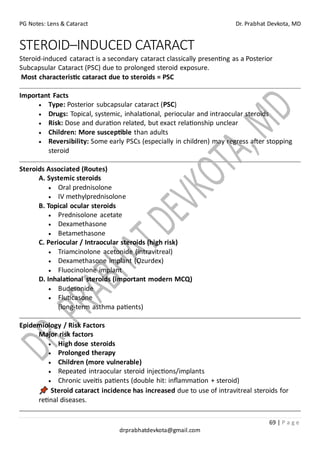 PG Notes: Lens & Cataract Dr. Prabhat Devkota, MD
69 | P a g e
drprabhatdevkota@gmail.com
STEROID–INDUCED CATARACT
Steroid-induced cataract is a secondary cataract classically presenting as a Posterior
Subcapsular Cataract (PSC) due to prolonged steroid exposure.
Most characteristic cataract due to steroids = PSC
Important Facts
• Type: Posterior subcapsular cataract (PSC)
• Drugs: Topical, systemic, inhalational, periocular and intraocular steroids
• Risk: Dose and duration related, but exact relationship unclear
• Children: More susceptible than adults
• Reversibility: Some early PSCs (especially in children) may regress after stopping
steroid
Steroids Associated (Routes)
A. Systemic steroids
• Oral prednisolone
• IV methylprednisolone
B. Topical ocular steroids
• Prednisolone acetate
• Dexamethasone
• Betamethasone
C. Periocular / Intraocular steroids (high risk)
• Triamcinolone acetonide (intravitreal)
• Dexamethasone implant (Ozurdex)
• Fluocinolone implant
D. Inhalational steroids (important modern MCQ)
• Budesonide
• Fluticasone
(long-term asthma patients)
Epidemiology / Risk Factors
Major risk factors
• High dose steroids
• Prolonged therapy
• Children (more vulnerable)
• Repeated intraocular steroid injections/implants
• Chronic uveitis patients (double hit: inflammation + steroid)
Steroid cataract incidence has increased due to use of intravitreal steroids for
retinal diseases.
 
