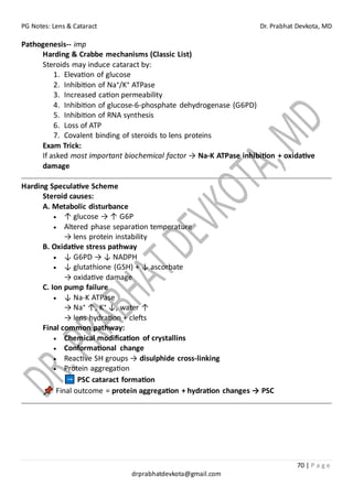 PG Notes: Lens & Cataract Dr. Prabhat Devkota, MD
70 | P a g e
drprabhatdevkota@gmail.com
Pathogenesis-- imp
Harding & Crabbe mechanisms (Classic List)
Steroids may induce cataract by:
1. Elevation of glucose
2. Inhibition of Na⁺/K⁺ ATPase
3. Increased cation permeability
4. Inhibition of glucose-6-phosphate dehydrogenase (G6PD)
5. Inhibition of RNA synthesis
6. Loss of ATP
7. Covalent binding of steroids to lens proteins
Exam Trick:
If asked most important biochemical factor → Na-K ATPase inhibition + oxidative
damage
Harding Speculative Scheme
Steroid causes:
A. Metabolic disturbance
• ↑ glucose → ↑ G6P
• Altered phase separation temperature
→ lens protein instability
B. Oxidative stress pathway
• ↓ G6PD → ↓ NADPH
• ↓ glutathione (GSH) + ↓ ascorbate
→ oxidative damage
C. Ion pump failure
• ↓ Na-K ATPase
→ Na⁺ ↑, K⁺ ↓, water ↑
→ lens hydration + clefts
Final common pathway:
• Chemical modification of crystallins
• Conformational change
• Reactive SH groups → disulphide cross-linking
• Protein aggregation
PSC cataract formation
Final outcome = protein aggregation + hydration changes → PSC
 
