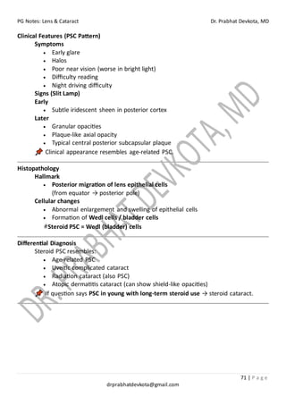 PG Notes: Lens & Cataract Dr. Prabhat Devkota, MD
71 | P a g e
drprabhatdevkota@gmail.com
Clinical Features (PSC Pattern)
Symptoms
• Early glare
• Halos
• Poor near vision (worse in bright light)
• Difficulty reading
• Night driving difficulty
Signs (Slit Lamp)
Early
• Subtle iridescent sheen in posterior cortex
Later
• Granular opacities
• Plaque-like axial opacity
• Typical central posterior subcapsular plaque
Clinical appearance resembles age-related PSC.
Histopathology
Hallmark
• Posterior migration of lens epithelial cells
(from equator → posterior pole)
Cellular changes
• Abnormal enlargement and swelling of epithelial cells
• Formation of Wedl cells / bladder cells
#Steroid PSC = Wedl (bladder) cells
Differential Diagnosis
Steroid PSC resembles:
• Age-related PSC
• Uveitic complicated cataract
• Radiation cataract (also PSC)
• Atopic dermatitis cataract (can show shield-like opacities)
If question says PSC in young with long-term steroid use → steroid cataract.
 