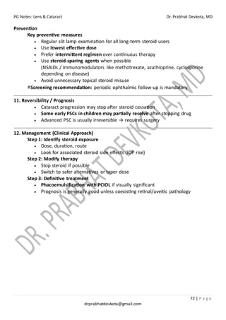 PG Notes: Lens & Cataract Dr. Prabhat Devkota, MD
72 | P a g e
drprabhatdevkota@gmail.com
Prevention
Key preventive measures
• Regular slit lamp examination for all long-term steroid users
• Use lowest effective dose
• Prefer intermittent regimen over continuous therapy
• Use steroid-sparing agents when possible
(NSAIDs / immunomodulators like methotrexate, azathioprine, cyclosporine
depending on disease)
• Avoid unnecessary topical steroid misuse
#Screening recommendation: periodic ophthalmic follow-up is mandatory.
11. Reversibility / Prognosis
• Cataract progression may stop after steroid cessation
• Some early PSCs in children may partially resolve after stopping drug
• Advanced PSC is usually irreversible → requires surgery
12. Management (Clinical Approach)
Step 1: Identify steroid exposure
• Dose, duration, route
• Look for associated steroid side effects (IOP rise)
Step 2: Modify therapy
• Stop steroid if possible
• Switch to safer alternatives or taper dose
Step 3: Definitive treatment
• Phacoemulsification with PCIOL if visually significant
• Prognosis is generally good unless coexisting retinal/uveitic pathology
 