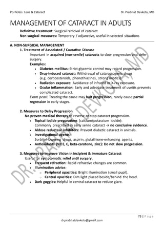PG Notes: Lens & Cataract Dr. Prabhat Devkota, MD
73 | P a g e
drprabhatdevkota@gmail.com
MANAGEMENT OF CATARACT IN ADULTS
Definitive treatment: Surgical removal of cataract
Non-surgical measures: Temporary / adjunctive, useful in selected situations
A. NON-SURGICAL MANAGEMENT
1. Treatment of Associated / Causative Disease
Important in acquired (non-senile) cataracts to slow progression and defer
surgery.
Examples:
• Diabetes mellitus: Strict glycemic control may retard progression.
• Drug-induced cataract: Withdrawal of cataractogenic drugs
(e.g. corticosteroids, phenothiazines, strong miotics).
• Radiation exposure: Avoidance of infrared or X-ray exposure.
• Ocular inflammation: Early and adequate treatment of uveitis prevents
complicated cataract.
Exam pearl: Treating the cause may halt progression, rarely cause partial
regression in early stages.
2. Measures to Delay Progression
No proven medical therapy to reverse or stop cataract progression.
• Topical iodide preparations (calcium/potassium iodide):
Commonly prescribed in early senile cataract → no conclusive evidence.
• Aldose reductase inhibitors: Prevent diabetic cataract in animals.
• Investigational agents:
Sorbitol-lowering drugs, aspirin, glutathione-enhancing agents.
• Antioxidants (Vit E, C, beta-carotene, zinc): Do not slow progression.
3. Measures to Improve Vision in Incipient & Immature Cataract
Useful for symptomatic relief until surgery.
• Frequent refraction: Rapid refractive changes are common.
• Illumination advice:
o Peripheral opacities: Bright illumination (small pupil).
o Central opacities: Dim light placed beside/behind the head.
• Dark goggles: Helpful in central cataract to reduce glare.
 