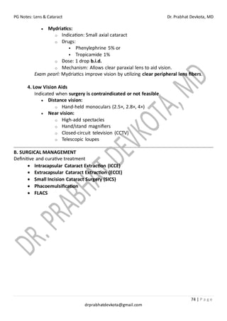 PG Notes: Lens & Cataract Dr. Prabhat Devkota, MD
74 | P a g e
drprabhatdevkota@gmail.com
• Mydriatics:
o Indication: Small axial cataract
o Drugs:
▪ Phenylephrine 5% or
▪ Tropicamide 1%
o Dose: 1 drop b.i.d.
o Mechanism: Allows clear paraxial lens to aid vision.
Exam pearl: Mydriatics improve vision by utilizing clear peripheral lens fibers.
4. Low Vision Aids
Indicated when surgery is contraindicated or not feasible.
• Distance vision:
o Hand-held monoculars (2.5×, 2.8×, 4×)
• Near vision:
o High-add spectacles
o Hand/stand magnifiers
o Closed-circuit television (CCTV)
o Telescopic loupes
B. SURGICAL MANAGEMENT
Definitive and curative treatment
• Intracapsular Cataract Extraction (ICCE)
• Extracapsular Cataract Extraction (ECCE)
• Small Incision Cataract Surgery (SICS)
• Phacoemulsification
• FLACS
 