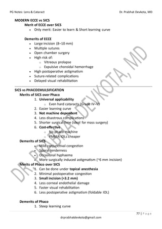 PG Notes: Lens & Cataract Dr. Prabhat Devkota, MD
77 | P a g e
drprabhatdevkota@gmail.com
MODERN ECCE vs SICS
Merit of ECCE over SICS
• Only merit: Easier to learn & Short learning curve
Demerits of ECCE
• Large incision (8–10 mm)
• Multiple sutures
• Open chamber surgery
• High risk of:
o Vitreous prolapse
o Expulsive choroidal hemorrhage
• High postoperative astigmatism
• Suture-related complications
• Delayed visual rehabilitation
SICS vs PHACOEMULSIFICATION
Merits of SICS over Phaco
1. Universal applicability
o Even hard cataracts (Grade IV–V)
2. Easier learning curve
3. Not machine dependent
4. Less disastrous complications
5. Shorter surgical time (ideal for mass surgery)
6. Cost-effective
o No phaco machine
o PMMA IOLs cheaper
Demerits of SICS
• Mild conjunctival congestion
• Scleral tenderness
• Occasional hyphaema
• More surgically induced astigmatism (~6 mm incision)
Merits of Phaco over SICS
1. Can be done under topical anesthesia
2. Minimal postoperative congestion
3. Small incision (≈3.2 mm)
4. Less corneal endothelial damage
5. Faster visual rehabilitation
6. Less postoperative astigmatism (foldable IOL)
Demerits of Phaco
1. Steep learning curve
 