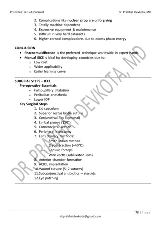PG Notes: Lens & Cataract Dr. Prabhat Devkota, MD
78 | P a g e
drprabhatdevkota@gmail.com
2. Complications like nuclear drop are unforgiving
3. Totally machine dependent
4. Expensive equipment & maintenance
5. Difficult in very hard cataracts
6. Higher corneal complications due to excess phaco energy
CONCLUSION
• Phacoemulsification is the preferred technique worldwide in expert hands.
• Manual SICS is ideal for developing countries due to:
o Low cost
o Wider applicability
o Easier learning curve
SURGICAL STEPS – ICCE
Pre-operative Essentials
• Full pupillary dilatation
• Peribulbar anesthesia
• Lower IOP
Key Surgical Steps
1. Lid speculum
2. Superior rectus bridle suture
3. Conjunctival flap (optional)
4. Limbal groove (150°)
5. Corneoscleral section
6. Peripheral iridectomy
7. Lens delivery methods:
o Smith Indian method
o Cryoextraction (–40°C)
o Capsule forceps
o Wire vectis (subluxated lens)
8. Anterior chamber formation
9. ACIOL implantation
10.Wound closure (5–7 sutures)
11.Subconjunctival antibiotics + steroids
12.Eye patching
 