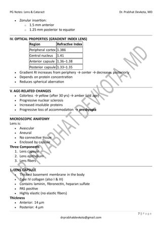 PG Notes: Lens & Cataract Dr. Prabhat Devkota, MD
7 | P a g e
drprabhatdevkota@gmail.com
• Zonular insertion:
o 1.5 mm anterior
o 1.25 mm posterior to equator
IV. OPTICAL PROPERTIES (GRADIENT INDEX LENS)
Region Refractive Index
Peripheral cortex 1.386
Central nucleus 1.41
Anterior capsule 1.36–1.38
Posterior capsule 1.33–1.35
• Gradient RI increases from periphery → center → decreases posteriorly
• Depends on protein concentration
• Reduces spherical aberration
V. AGE-RELATED CHANGES
• Colorless → yellow (after 30 yrs) → amber (old age)
• Progressive nuclear sclerosis
• Increased insoluble proteins
• Progressive loss of accommodation → presbyopia
MICROSCOPIC ANATOMY
Lens is:
• Avascular
• Aneural
• No connective tissue
• Enclosed by capsule
Three Components
1. Lens capsule
2. Lens epithelium
3. Lens fibers
1. LENS CAPSULE
• Thickest basement membrane in the body
• Type IV collagen (also I & III)
• Contains laminin, fibronectin, heparan sulfate
• PAS positive
• Highly elastic (no elastic fibers)
Thickness
• Anterior: 14 µm
• Posterior: 4 µm
 