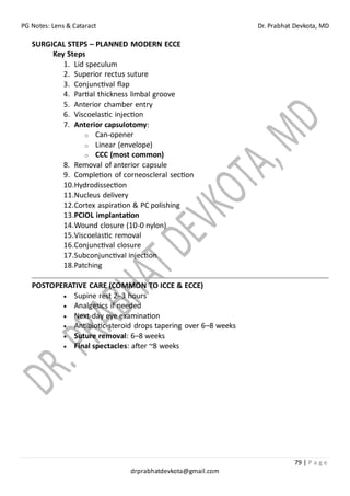 PG Notes: Lens & Cataract Dr. Prabhat Devkota, MD
79 | P a g e
drprabhatdevkota@gmail.com
SURGICAL STEPS – PLANNED MODERN ECCE
Key Steps
1. Lid speculum
2. Superior rectus suture
3. Conjunctival flap
4. Partial thickness limbal groove
5. Anterior chamber entry
6. Viscoelastic injection
7. Anterior capsulotomy:
o Can-opener
o Linear (envelope)
o CCC (most common)
8. Removal of anterior capsule
9. Completion of corneoscleral section
10.Hydrodissection
11.Nucleus delivery
12.Cortex aspiration & PC polishing
13.PCIOL implantation
14.Wound closure (10-0 nylon)
15.Viscoelastic removal
16.Conjunctival closure
17.Subconjunctival injection
18.Patching
POSTOPERATIVE CARE (COMMON TO ICCE & ECCE)
• Supine rest 2–3 hours
• Analgesics if needed
• Next-day eye examination
• Antibiotic-steroid drops tapering over 6–8 weeks
• Suture removal: 6–8 weeks
• Final spectacles: after ~8 weeks
 