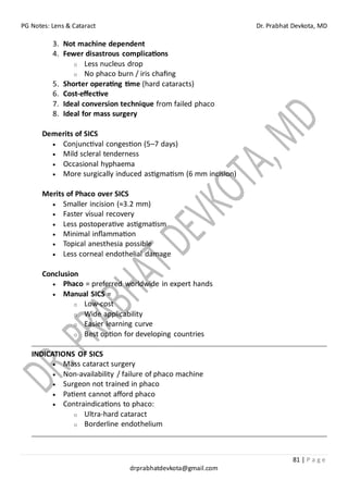 PG Notes: Lens & Cataract Dr. Prabhat Devkota, MD
81 | P a g e
drprabhatdevkota@gmail.com
3. Not machine dependent
4. Fewer disastrous complications
o Less nucleus drop
o No phaco burn / iris chafing
5. Shorter operating time (hard cataracts)
6. Cost-effective
7. Ideal conversion technique from failed phaco
8. Ideal for mass surgery
Demerits of SICS
• Conjunctival congestion (5–7 days)
• Mild scleral tenderness
• Occasional hyphaema
• More surgically induced astigmatism (6 mm incision)
Merits of Phaco over SICS
• Smaller incision (≈3.2 mm)
• Faster visual recovery
• Less postoperative astigmatism
• Minimal inflammation
• Topical anesthesia possible
• Less corneal endothelial damage
Conclusion
• Phaco = preferred worldwide in expert hands
• Manual SICS =
o Low-cost
o Wide applicability
o Easier learning curve
o Best option for developing countries
INDICATIONS OF SICS
• Mass cataract surgery
• Non-availability / failure of phaco machine
• Surgeon not trained in phaco
• Patient cannot afford phaco
• Contraindications to phaco:
o Ultra-hard cataract
o Borderline endothelium
 