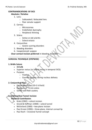 PG Notes: Lens & Cataract Dr. Prabhat Devkota, MD
82 | P a g e
drprabhatdevkota@gmail.com
CONTRAINDICATIONS OF SICS
Absolute / Relative
1. Lens:
o Subluxated / dislocated lens
o Poor zonular support
2. Cornea:
o Microcornea
o Endothelial dystrophy
o Peripheral thinning
3. Sclera:
o Active or old scleritis
o Scleral ectasia
4. Conjunctiva:
o Severe scarring disorders
5. Bleeding disorders
6. Inexperienced surgeon
Clear corneal incision preferred in bleeding disorders
SURGICAL TECHNIQUE (STEPWISE)
1. Bridle Suture
• 3-0 silk
• Superior rectus (or lateral rectus in temporal SICS)
• Purpose:
o Fixation
o Counter-traction during nucleus delivery
2. Conjunctival Flap
• Fornix-based flap (10–2 o’clock)
• Exposure of ~4 mm sclera
• Gentle wet-field cautery
3. Sclerocorneal Tunnel Incision
Historical Contributors
• Kratz (1982) – scleral incision
• Girard & Hoffman (1984) – scleral tunnel
• McFarland (1989) – two-plane incision
• Paul Ernest (1990) – three-plane, internal corneal lip
• Paul Koch – incisional funnel concept
 