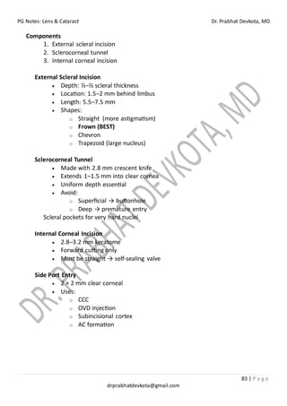 PG Notes: Lens & Cataract Dr. Prabhat Devkota, MD
83 | P a g e
drprabhatdevkota@gmail.com
Components
1. External scleral incision
2. Sclerocorneal tunnel
3. Internal corneal incision
External Scleral Incision
• Depth: ⅓–½ scleral thickness
• Location: 1.5–2 mm behind limbus
• Length: 5.5–7.5 mm
• Shapes:
o Straight (more astigmatism)
o Frown (BEST)
o Chevron
o Trapezoid (large nucleus)
Sclerocorneal Tunnel
• Made with 2.8 mm crescent knife
• Extends 1–1.5 mm into clear cornea
• Uniform depth essential
• Avoid:
o Superficial → buttonhole
o Deep → premature entry
Scleral pockets for very hard nuclei
Internal Corneal Incision
• 2.8–3.2 mm keratome
• Forward cutting only
• Must be straight → self-sealing valve
Side Port Entry
• 2 × 2 mm clear corneal
• Uses:
o CCC
o OVD injection
o Subincisional cortex
o AC formation
 