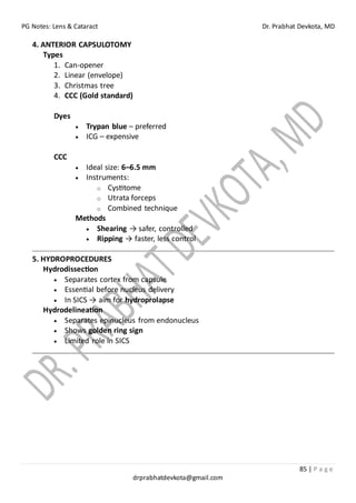 PG Notes: Lens & Cataract Dr. Prabhat Devkota, MD
85 | P a g e
drprabhatdevkota@gmail.com
4. ANTERIOR CAPSULOTOMY
Types
1. Can-opener
2. Linear (envelope)
3. Christmas tree
4. CCC (Gold standard)
Dyes
• Trypan blue – preferred
• ICG – expensive
CCC
• Ideal size: 6–6.5 mm
• Instruments:
o Cystitome
o Utrata forceps
o Combined technique
Methods
• Shearing → safer, controlled
• Ripping → faster, less control
5. HYDROPROCEDURES
Hydrodissection
• Separates cortex from capsule
• Essential before nucleus delivery
• In SICS → aim for hydroprolapse
Hydrodelineation
• Separates epinucleus from endonucleus
• Shows golden ring sign
• Limited role in SICS
 