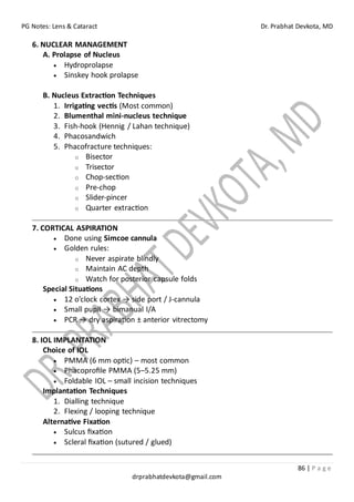 PG Notes: Lens & Cataract Dr. Prabhat Devkota, MD
86 | P a g e
drprabhatdevkota@gmail.com
6. NUCLEAR MANAGEMENT
A. Prolapse of Nucleus
• Hydroprolapse
• Sinskey hook prolapse
B. Nucleus Extraction Techniques
1. Irrigating vectis (Most common)
2. Blumenthal mini-nucleus technique
3. Fish-hook (Hennig / Lahan technique)
4. Phacosandwich
5. Phacofracture techniques:
o Bisector
o Trisector
o Chop-section
o Pre-chop
o Slider-pincer
o Quarter extraction
7. CORTICAL ASPIRATION
• Done using Simcoe cannula
• Golden rules:
o Never aspirate blindly
o Maintain AC depth
o Watch for posterior capsule folds
Special Situations
• 12 o’clock cortex → side port / J-cannula
• Small pupil → bimanual I/A
• PCR → dry aspiration ± anterior vitrectomy
8. IOL IMPLANTATION
Choice of IOL
• PMMA (6 mm optic) – most common
• Phacoprofile PMMA (5–5.25 mm)
• Foldable IOL – small incision techniques
Implantation Techniques
1. Dialling technique
2. Flexing / looping technique
Alternative Fixation
• Sulcus fixation
• Scleral fixation (sutured / glued)
 
