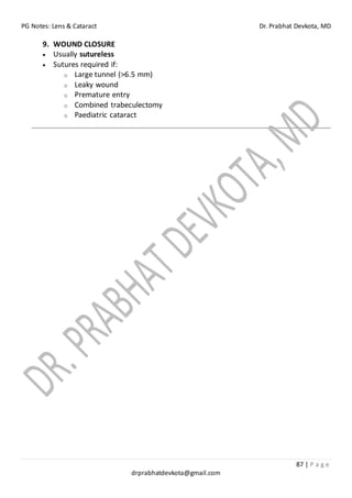PG Notes: Lens & Cataract Dr. Prabhat Devkota, MD
87 | P a g e
drprabhatdevkota@gmail.com
9. WOUND CLOSURE
• Usually sutureless
• Sutures required if:
o Large tunnel (>6.5 mm)
o Leaky wound
o Premature entry
o Combined trabeculectomy
o Paediatric cataract
 
