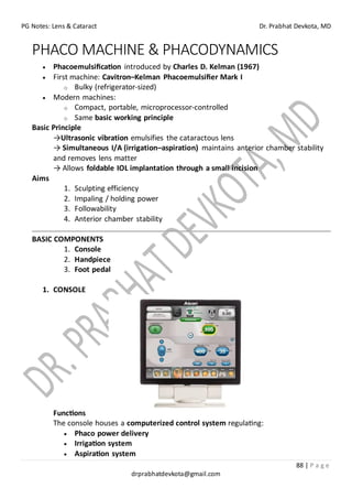 PG Notes: Lens & Cataract Dr. Prabhat Devkota, MD
88 | P a g e
drprabhatdevkota@gmail.com
PHACO MACHINE & PHACODYNAMICS
• Phacoemulsification introduced by Charles D. Kelman (1967)
• First machine: Cavitron–Kelman Phacoemulsifier Mark I
o Bulky (refrigerator-sized)
• Modern machines:
o Compact, portable, microprocessor-controlled
o Same basic working principle
Basic Principle
→Ultrasonic vibration emulsifies the cataractous lens
→ Simultaneous I/A (irrigation–aspiration) maintains anterior chamber stability
and removes lens matter
→ Allows foldable IOL implantation through a small incision
Aims
1. Sculpting efficiency
2. Impaling / holding power
3. Followability
4. Anterior chamber stability
BASIC COMPONENTS
1. Console
2. Handpiece
3. Foot pedal
1. CONSOLE
Functions
The console houses a computerized control system regulating:
• Phaco power delivery
• Irrigation system
• Aspiration system
 