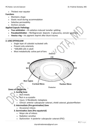 PG Notes: Lens & Cataract Dr. Prabhat Devkota, MD
8 | P a g e
drprabhatdevkota@gmail.com
• Thickest near equator
Functions
• Maintains shape
• Elastic recoil during accommodation
• Selective permeability
• Anchors zonules
Applied Capsule Pathology
• True exfoliation – IR radiation–induced lamellar splitting
• Pseudoexfoliation – fibrillogranular deposits → glaucoma, zonular weakness
• Vossius ring – iris pigment imprint after blunt trauma
2. LENS EPITHELIUM
• Single layer of cuboidal nucleated cells
• Present only anteriorly
• ~500,000 cells in adult
• Most metabolically active part of lens
Zones of Epithelium
1. Central Zone
• Non-mitotic
• Rich in α-crystallin
• Injury → fibroblastic metaplasia
• Clinical: anterior subcapsular cataract, shield cataract, glaukomflecken
2. Intermediate (Pre-germinative) Zone
• Occasional mitosis
3. Germinative Zone (Pre-equatorial)
• Major site of mitosis
• Radiation sensitive
• Dysfunction → posterior subcapsular cataract (PSC)
 