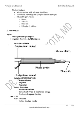 PG Notes: Lens & Cataract Dr. Prabhat Devkota, MD
89 | P a g e
drprabhatdevkota@gmail.com
Modern Features
• Microprocessor with software algorithms
• Multimode memory panel (surgeon-specific settings)
• Adjustable parameters:
o Power
o Vacuum
o Flow rate
o Pulse/burst settings
2. HANDPIECES
Types
I. Phaco (Ultrasonic) handpiece
II. Irrigation–Aspiration (I/A) handpiece
I. PHACO HANDPIECE
Functions (THREE SYSTEMS)
• Power delivery
• Irrigation
• Aspiration
Power Generation
• Piezoelectric crystal
• Converts electrical → mechanical energy
• Produces ultrasonic vibration
PHACO TIP
Basic Structure
• Hollow titanium needle
 