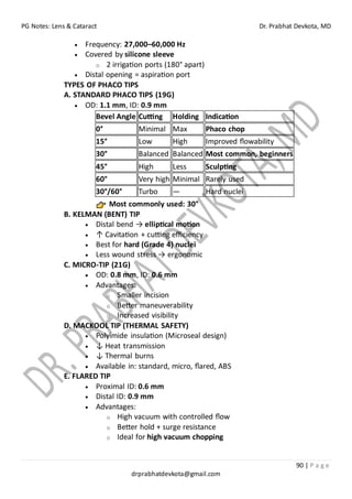 PG Notes: Lens & Cataract Dr. Prabhat Devkota, MD
90 | P a g e
drprabhatdevkota@gmail.com
• Frequency: 27,000–60,000 Hz
• Covered by silicone sleeve
o 2 irrigation ports (180° apart)
• Distal opening = aspiration port
TYPES OF PHACO TIPS
A. STANDARD PHACO TIPS (19G)
• OD: 1.1 mm, ID: 0.9 mm
Bevel Angle Cutting Holding Indication
0° Minimal Max Phaco chop
15° Low High Improved flowability
30° Balanced Balanced Most common, beginners
45° High Less Sculpting
60° Very high Minimal Rarely used
30°/60° Turbo — Hard nuclei
Most commonly used: 30°
B. KELMAN (BENT) TIP
• Distal bend → elliptical motion
• ↑ Cavitation + cutting efficiency
• Best for hard (Grade 4) nuclei
• Less wound stress → ergonomic
C. MICRO-TIP (21G)
• OD: 0.8 mm, ID: 0.6 mm
• Advantages:
o Smaller incision
o Better maneuverability
o Increased visibility
D. MACKOOL TIP (THERMAL SAFETY)
• Polyimide insulation (Microseal design)
• ↓ Heat transmission
• ↓ Thermal burns
• Available in: standard, micro, flared, ABS
E. FLARED TIP
• Proximal ID: 0.6 mm
• Distal ID: 0.9 mm
• Advantages:
o High vacuum with controlled flow
o Better hold + surge resistance
o Ideal for high vacuum chopping
 