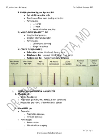 PG Notes: Lens & Cataract Dr. Prabhat Devkota, MD
91 | P a g e
drprabhatdevkota@gmail.com
F. ABS (Aspiration Bypass System) TIP
• Extra 0.18 mm side hole
• Continuous flow even during occlusion
• Advantages:
o ↓ Surge
o ↓ Heat
o Better chamber stability
G. MICRO-FLOW (BARRETT) TIP
• Longitudinal grooves
• Smaller internal diameter
• Advantages:
o Continuous cooling
o Surge resistance
H. OTHER TIPS (1-LINERS)
• Cobra tip – wider distal end, heats more
• Diaphragm tip – internal constriction → ↓ surge
• Turbosonics tip – hydrodynamically balanced
II. IRRIGATION–ASPIRATION HANDPIECES
A. COAXIAL I/A
• Single handpiece
• Aspiration port: 0.2–0.7 mm (0.3 mm common)
• Angulated (45°–90°) → subincisional cortex
B. BIMANUAL I/A
• Separate:
o Aspiration cannula
o Infusion cannula
• Advantages:
o Better access
o Microincision surgery
 