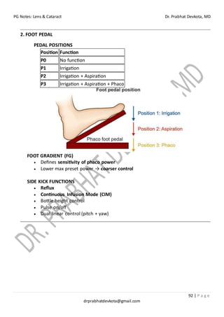 PG Notes: Lens & Cataract Dr. Prabhat Devkota, MD
92 | P a g e
drprabhatdevkota@gmail.com
2. FOOT PEDAL
PEDAL POSITIONS
Position Function
P0 No function
P1 Irrigation
P2 Irrigation + Aspiration
P3 Irrigation + Aspiration + Phaco
FOOT GRADIENT (FG)
• Defines sensitivity of phaco power
• Lower max preset power → coarser control
SIDE KICK FUNCTIONS
• Reflux
• Continuous Infusion Mode (CIM)
• Bottle height control
• Pulse on/off
• Dual linear control (pitch + yaw)
 