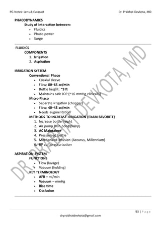 PG Notes: Lens & Cataract Dr. Prabhat Devkota, MD
93 | P a g e
drprabhatdevkota@gmail.com
PHACODYNAMICS
Study of interaction between:
• Fluidics
• Phaco power
• Surge
FLUIDICS
COMPONENTS
1. Irrigation
2. Aspiration
IRRIGATION SYSTEM
Conventional Phaco
• Coaxial sleeve
• Flow: 80–85 cc/min
• Bottle height: ~3 ft
• Maintains safe IOP (~16 mmHg clinically)
Micro-Phaco
• Separate irrigation (chopper)
• Flow: 40–45 cc/min
• Needs augmentation
METHODS TO INCREASE IRRIGATION (EXAM FAVORITE)
1. Increase bottle height
2. Air pump (fish pond pump)
3. AC Maintainer
4. Pressurized bottle
5. Mechanized infusion (Accurus, Millennium)
6. BP cuff pressurization
ASPIRATION SYSTEM
FUNCTIONS
• Flow (lavage)
• Vacuum (holding)
KEY TERMINOLOGY
• AFR – ml/min
• Vacuum – mmHg
• Rise time
• Occlusion
 