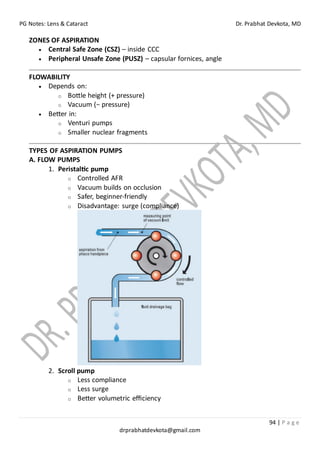 PG Notes: Lens & Cataract Dr. Prabhat Devkota, MD
94 | P a g e
drprabhatdevkota@gmail.com
ZONES OF ASPIRATION
• Central Safe Zone (CSZ) – inside CCC
• Peripheral Unsafe Zone (PUSZ) – capsular fornices, angle
FLOWABILITY
• Depends on:
o Bottle height (+ pressure)
o Vacuum (− pressure)
• Better in:
o Venturi pumps
o Smaller nuclear fragments
TYPES OF ASPIRATION PUMPS
A. FLOW PUMPS
1. Peristaltic pump
o Controlled AFR
o Vacuum builds on occlusion
o Safer, beginner-friendly
o Disadvantage: surge (compliance)
2. Scroll pump
o Less compliance
o Less surge
o Better volumetric efficiency
 