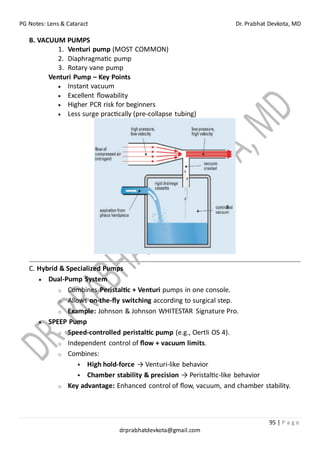 PG Notes: Lens & Cataract Dr. Prabhat Devkota, MD
95 | P a g e
drprabhatdevkota@gmail.com
B. VACUUM PUMPS
1. Venturi pump (MOST COMMON)
2. Diaphragmatic pump
3. Rotary vane pump
Venturi Pump – Key Points
• Instant vacuum
• Excellent flowability
• Higher PCR risk for beginners
• Less surge practically (pre-collapse tubing)
C. Hybrid & Specialized Pumps
• Dual-Pump System
o Combines Peristaltic + Venturi pumps in one console.
o Allows on-the-fly switching according to surgical step.
o Example: Johnson & Johnson WHITESTAR Signature Pro.
• SPEEP Pump
o Speed-controlled peristaltic pump (e.g., Oertli OS 4).
o Independent control of flow + vacuum limits.
o Combines:
▪ High hold-force → Venturi-like behavior
▪ Chamber stability & precision → Peristaltic-like behavior
o Key advantage: Enhanced control of flow, vacuum, and chamber stability.
 