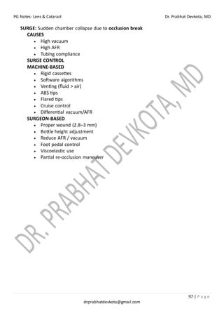 PG Notes: Lens & Cataract Dr. Prabhat Devkota, MD
97 | P a g e
drprabhatdevkota@gmail.com
SURGE: Sudden chamber collapse due to occlusion break
CAUSES
• High vacuum
• High AFR
• Tubing compliance
SURGE CONTROL
MACHINE-BASED
• Rigid cassettes
• Software algorithms
• Venting (fluid > air)
• ABS tips
• Flared tips
• Cruise control
• Differential vacuum/AFR
SURGEON-BASED
• Proper wound (2.8–3 mm)
• Bottle height adjustment
• Reduce AFR / vacuum
• Foot pedal control
• Viscoelastic use
• Partial re-occlusion maneuver
 