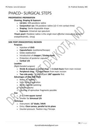 PG Notes: Lens & Cataract Dr. Prabhat Devkota, MD
98 | P a g e
drprabhatdevkota@gmail.com
PHACO– SURGICAL STEPS
PREOPERATIVE PREPARATION
Cleaning, Draping & Exposure
• Lid skin: 10% povidone iodine
• Conjunctival sac: 5% povidone iodine (≥2–3 min contact time)
• Draping: Sterile disposable drape
• Exposure: Universal eye speculum
#Exam pearl: Povidone iodine is the single most effective measure to prevent
endophthalmitis. (mcq)
SIDE PORT (PARACENTESIS) INCISION
Purposes
• Injection of OVD
• Capsulorhexis (cystitome/forceps)
• Globe stabilization
• Introduction of chopper / Sinskey hook
• Protection of posterior capsule
• Cortical I/A
Location
(Right-handed surgeon)
• Divide & conquer / central chop: → 3 clock hours from main incision
• Peripheral chop: → 2 clock hours from main incision
• Two side ports: → Second port 180° opposite first
Advantages of Two Side Ports
• Better AC stability
• Safer cortical aspiration
• Easier capsular polishing
• Less iris trauma
• Crushing of epinuclear fragments possible
Size
• 1–1.5 mm square tunnel
• Smaller for bimanual I/A
Technique
• Instrument: 15° blade / MVR
• Entry: Clear cornea, parallel to iris plane
• Counter-pressure: fixation ring / forceps
 