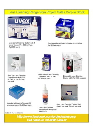 Lens Cleaning Range from Project Sales Corp in Stock
Best Vue Lens Cleaning
Towelletes Box of 1000
or Pack of 100. Rs.400
per pack
North Safety Lens Cleaning
Towelletes Pack of 100.
Rs.900 per pack
Uvex Lens Cleaner
500 ml Bottle with pump.
Rs.600 Ea
Uvex Lens Cleaning Tissues 450
sheets per pack. Rs.450 per pack
Disposable Lens Cleaning Station North Safety
Rs.1250 per pack
Uvex Lens Cleaning Station with 4
box of tissues/ 1 x 500 ml Fluid.
Rs.6500 per kit
Uvex Lens Cleaning Tissues 500
sheets per pack. Rs.400 per pack
Disposable Lens Cleaning
Station MCR Rs.1000 per pack
Ex Stock, VAT 14.5% extra
 