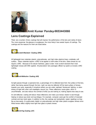 Amit Kumar Pandey-9653443066
Lens Coatings Explained
There are a number of lens coatings that will improve the performance of the lens and clarity of vision.
The more expensive the glasses or sunglasses, the more likely it has several layers of coatings. The
coatings and the reasons for them are listed below.
Scratch-Resistant Coating (SRC)
All lightweight lens materials (plastic, polycarbonate, and high index plastics) have a relatively soft
surface. These materials require a SRC to be applied to both sides of the lens. Glass lenses do not
require a SRC. Because of its natural hardness, glass is even more scratch-resistant than most
lightweight lenses with SRC applied. All prescription lens packages offered by eyekit.co include a SRC
coating.
Anti-Reflective Coating (AR)
As light passes through a spectacle lens, a percentage of it is reflected back from the surface of the lens,
rather than being passed through the lens. Light can also be reflected off the back surface of lenses,
towards your eyes, especially in situations where you are under overhead fluorescent lighting, or when
driving at night with other car's headlights around you. These reflections cause glare, which is
uncomfortable, and also reduce the contrast of what you are looking at, making objects less easy to see.
An anti-reflective coating will reduce these reflections and make your lenses clearer to see through,
helping to reduce eye strain and eye fatigue. For example, computer users get the comfort of improved
contrast and less harsh glare. In addition to this, the coatings are hydrophobic (water repelling) so they
fog up less easily. It is particularly helpful on polycarbonate and high index plastic sunglass lenses since
these lenses reflect slightly more light than glass or plastic lenses.
Anti-Fog Coating (AF)
 