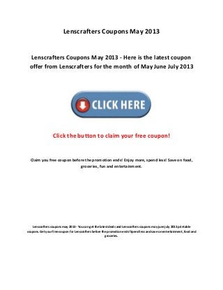 Lenscrafters Coupons May 2013
Lenscrafters Coupons May 2013 - Here is the latest coupon
offer from Lenscrafters for the month of May June July 2013
Click the button to claim your free coupon!
Claim you free coupon before the promotion ends! Enjoy more, spend less! Save on food,
groceries, fun and entertainment.
Lenscrafters coupons may 2013 - You can get the latest deals and Lenscrafters coupons may june july 2013 printable
coupons. Get your free coupon for Lenscrafters before the promotion ends! Spend less and save on entertainment, food and
groceries.
 