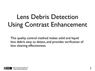 Lens Debris Detection
Using Contrast Enhancement
This quality control method makes solid and liquid
lens debris easy to detect, and provides veriﬁcation of
lens cleaning effectiveness.




 CC0 1.0 Universal (CC0 1.0)
  Public Domain Dedication                                1
 