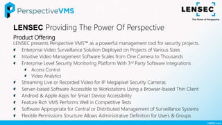 Product Offering
LENSEC presents Perspective VMS™ as a powerful management tool for security projects.
Enterprise Video Surveillance Solution Deployed on Projects of Various Sizes
Intuitive Video Management Software Scales from One Camera to Thousands
Enterprise Level Security Monitoring Platform With 3rd Party Software Integrations
Access Control
Video Analytics
Streaming Live or Recorded Video for IP Megapixel Security Cameras
Server-based Software Accessible to Workstations Using a Browser-based Thin Client
Android & Apple Apps for Smart Device Accessibility
Feature Rich VMS Performs Well in Competitive Tests
Software Appropriate for Central or Distributed Management of Surveillance Systems
Flexible Permissions Structure Allows Administrative Definition for Users & Groups
LENSEC Providing The Power Of Perspective
 