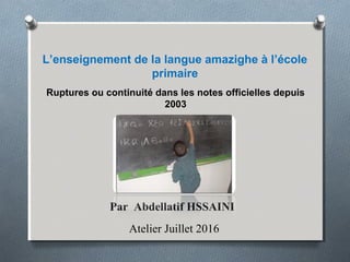 L’enseignement de la langue amazighe à l’école
primaire
Ruptures ou continuité dans les notes officielles depuis
2003
Par Abdellatif HSSAINI
Atelier Juillet 2016
 