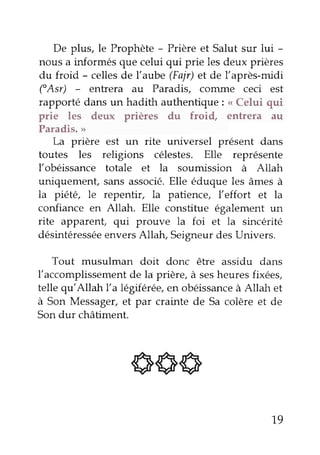 De plus, le Prophète - Prière et Salut sur lui - 
nous a informés que celui qui prie les deux prières 
du froid - celles de l'aube (Fajr) et de l'après-midi 
("Asr) - entrera au Paradis, coûune ceci est 
rapporté dans un hadith authentique: < Celui qui 
prie les deux prières du froi{ entrera au 
Paradis. >) 
La prière est un rite universel présent dans 
toutes les religions célestes. Elle représente 
l'obéissance totale et la soumission à Altah 
uniquement, sans associé. Elle éduque les âmes à 
la piété, le repentir, la patience, l'effort et la 
confiance en Allah. Elle constitue également un 
rite apparent qui prouve la foi et la sincérité 
désintéresséee nversA llah, Seigneurd es Univers. 
Tout musulman doit donc être assidu dans 
l'accomplissement de la prière, à ses heures fixées, 
telle qu'Allah l'a lêgqf&êe,e n obéissanceà Allah et 
à Son Messager, et par crainte de Sa colère et de 
Son dur châtiment. 
sq6 
19 
 