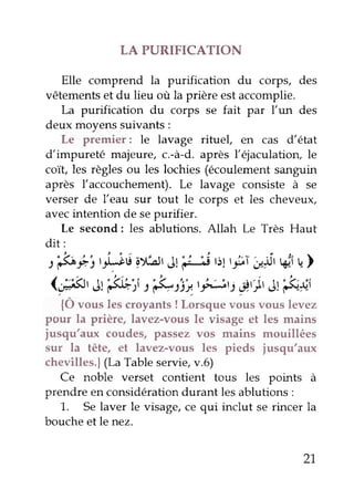 LA PURIFICATION 
Elle comprend la purification du corps, des 
vêtements et du lieu où la prière est accomplie. 
La purification du corps se fait par l'un des 
deux moyens suivants : 
Le premier: le lavage rituel, en cas d'êtat 
d'impureté majeure, c.-à-d. après l'ejaculatiory le 
coït, les règles ou les lochies (écoulement sanguin 
après l'accouchement). Le lavage consiste à se 
verser de l'eau sur tout le corps et les cheveux, 
avec intention de se purifier. 
Le second: les ablutions. Allah Le Très Haut 
dit: 
t'é-È'tt$,iiylolr Jtpj 'i1 tti;l ;,1it,eirt ) 
(4, Jt:3$rt: '&:fu.tel,Lirif .t)t ét&*, 
{Ô vous les croyants ! Lorsque vous vous levez 
pour la prière, lavez-vous le visage et les mains 
jusqu'aux coudes, passez vos mains mouillées 
sur la tête, et lavez-vous les pieds jusqu'aux 
chevilles.f (La Table servie, v.6) 
Ce noble verset contient tous les points à 
prendre en considération durant les ablutions : 
1. Se laver le visage, ce qui inclut se rincer la 
bouche et le nez. 
21 
 