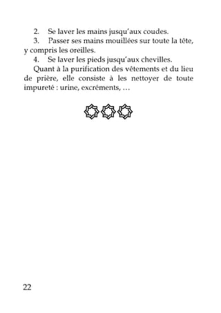 2. Se laver les mains jusqu'aux coudes. 
3. Passer ses mains mouillées sur toute la tête, 
y compris les oreilles. 
4. Se laver les pieds jusqu'aux chevilles. 
Quant à la purification des vêtements et du lieu 
de prière, elle consiste à les nettoyel de toute 
impureté : urine, excréments, ... 
6Sq 
22 
 