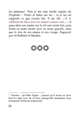 les animauxr. Puis je me suis rendu auprès du 
Prophète - Prière et Salut sur lui - et je lui est 
rapporté ce que j'avais fait. Il me dit: < Il te 
sufiisait de faire avec tes mains comme cela"' tt il 
posa alors ses mains sur le sol une seule fois, puis 
?rotta sa main droite avec sa main gauche, ainsi 
que le dos de ses mains et son visage' Rapporté 
par Al-Bukhârî et Muslim. 
666 
1 "Ammâr - qu'Allah I'agrée - pensait qu'il devait se laver 
tout le colps avec de la terre, puisqu'elle remplaçait l'eau 
manquante. [Note du traducteur] 
24 
 