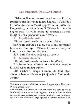 LES PRIERES OBLIGATOIRES 
L'Islam oblige tout musulman à accomplir cinq 
prières toutes les vingt-quatre heures. Il s'agit de: 
la prière du matin (Sobh) appelée aussi prière de 
l'aube (Fajr),la prière du midi (Dhohr),la prière de 
l'après-midi fAsr),la prière du coucher du solèil 
(Maghrib), et la prière de la nuit flchô'). 
1. La prière du matin: 
Elle est constituée de deux cycles (Raka). 
Son heure débute à l'aube, c.-à-d. aux premières 
lueurs du jour qui s'étendent tout au long de 
I'horizon, en direction du levant. 
Son heure s'achève au lever du soleil.l 
2. La prière du midi: 
Elle est constituée de quatre cycles (Raka). 
Son heure débute juste après le zénith, lorsque 
le soleil est au milieu du ciel. 
Elle s'achève lorsque lombre de tout objet 
atteint la hauteur de cet objet ajoutée à l'ombre du 
zêrrith.z 
1 Lorsque le disque solaire commence à apparaître à l'horizon. 
[Note du traducteur] 
2 Au moment du zénith, le soleil est immobile dans le ciel et 
l'ombrb de tout objet est à sa longueur minimale. Puis l'ombre 
augmente progressivement jusqu'à atteindre une longueur 
égale à la hauteur de cet objet ajoutée à l'ombre minimale du 
25 
 