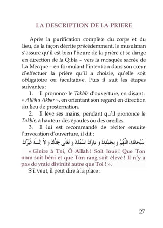 LA DESCRIPTION DE LA PRIERE 
Après la purification complète du corps et du 
lieu, de la façon decrite précédemmenÇle musulman 
s'assureq u'il est bien fheure de la prière et se dirige 
en direction de la Qibla - vers la mosquée sacrée de 
[^a Mecque - en formulant l'intention dans son cæur 
d'effecfuer la prière qu'il a choisie, qu'elle soit 
obligatoire ou facultative. Puis il suit les étapes 
suivantes: 
1. Il prononce le Talùîr d'ouverfure, en disant: 
" Allâhu Al&ar >, en orientant son regard en direction 
du lieu de prostemation. 
2. Il lève ses rrains, pendant qu'il prononce le 
Talcbîrà, hauteur des épauleso u des oreilles. 
3. Il lui est recommandé de réciter ensuite 
l'invocation d'ouverfure, il dit: 
'!t'e-Jll 
t'jj,b Sw 1;t,J";r {)i,.r J'!r:â, |@ltw",.-, 
< Gloire à Toi Ô AUan ! Soit loué ! eue Ton 
nom soit béni et que Ton rang soit élevé ! Il n'y a 
pas de waie divinité autre que Toi !>. 
Sil veut, il peut dire à la place : 
27 
 